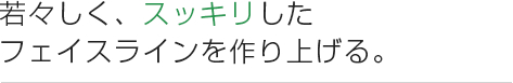 若々しく、スッキリした フェイスラインを作り上げる。