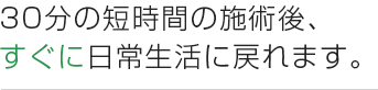 30分の短時間の施術後、 すぐに日常生活に戻れます。