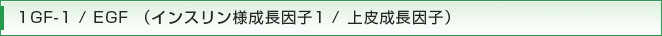 1GF-1 / EGF （インスリン様成長因子1 / 上皮成長因子）