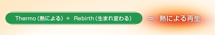 Thermo（熱による）+  Rebirth（生まれ変わる）＝  熱による再生