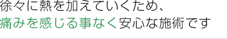 徐々に熱を加えていくため、 痛みを感じる事なく安心な施術です