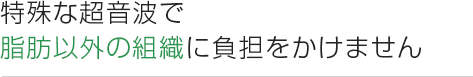 特殊な超音波で 脂肪以外の組織に負担をかけません 