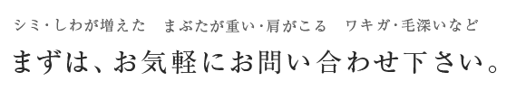 シミ・しわが増えた まぶたが重い・肩がこる ワキガ・毛深いなど まずは、お気軽にお問い合わせ下さい。